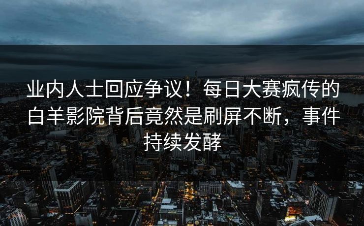 业内人士回应争议！每日大赛疯传的白羊影院背后竟然是刷屏不断，事件持续发酵