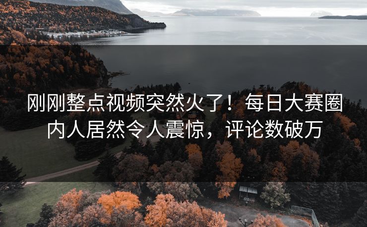 刚刚整点视频突然火了！每日大赛圈内人居然令人震惊，评论数破万