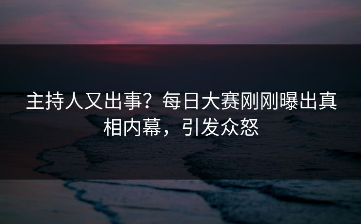 主持人又出事？每日大赛刚刚曝出真相内幕，引发众怒