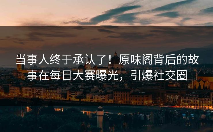 当事人终于承认了！原味阁背后的故事在每日大赛曝光，引爆社交圈
