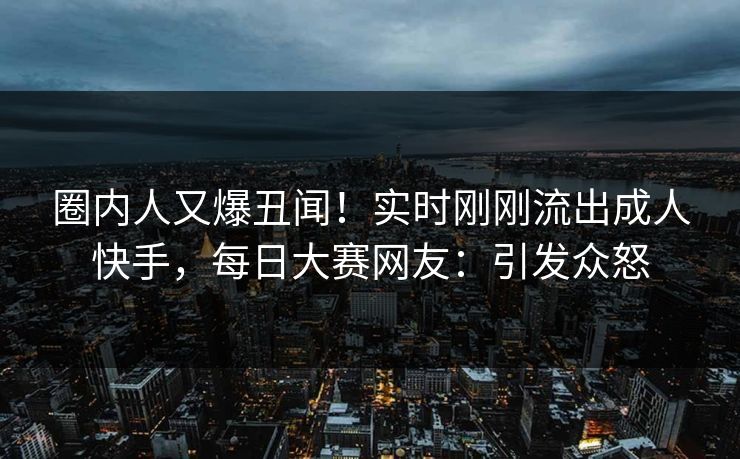 圈内人又爆丑闻！实时刚刚流出成人快手，每日大赛网友：引发众怒