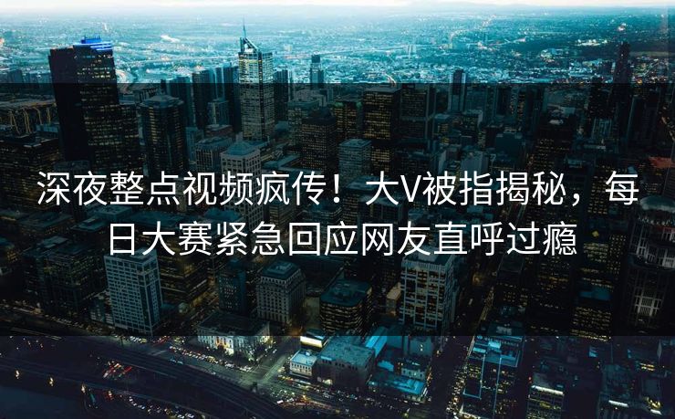 深夜整点视频疯传！大V被指揭秘，每日大赛紧急回应网友直呼过瘾