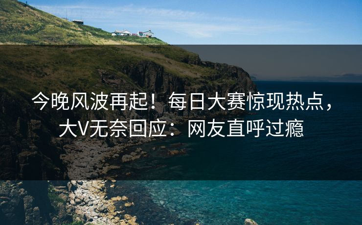 今晚风波再起！每日大赛惊现热点，大V无奈回应：网友直呼过瘾