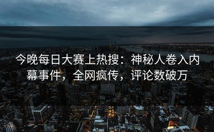 今晚每日大赛上热搜：神秘人卷入内幕事件，全网疯传，评论数破万
