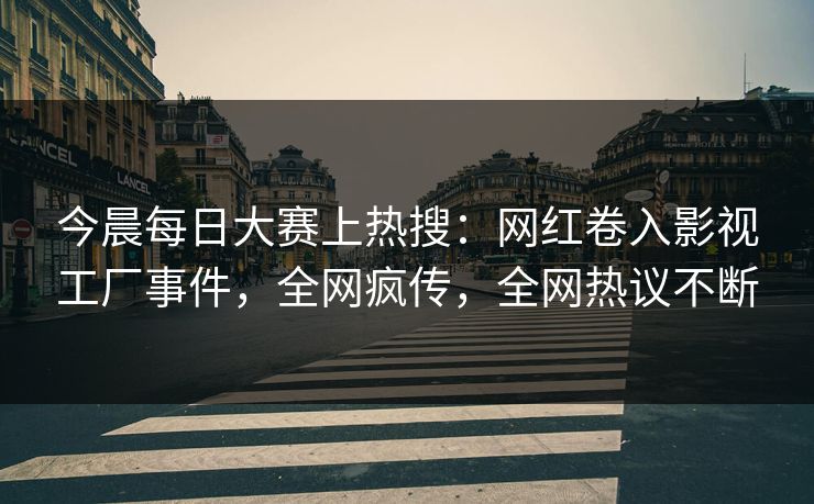 今晨每日大赛上热搜：网红卷入影视工厂事件，全网疯传，全网热议不断