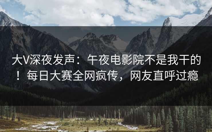 大V深夜发声：午夜电影院不是我干的！每日大赛全网疯传，网友直呼过瘾