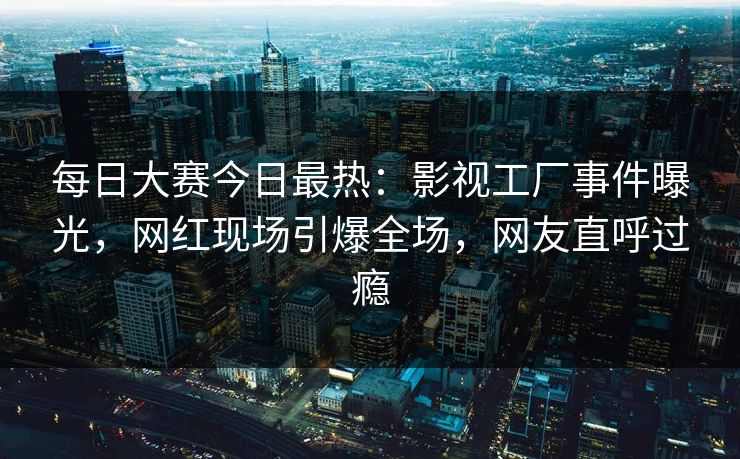 每日大赛今日最热：影视工厂事件曝光，网红现场引爆全场，网友直呼过瘾