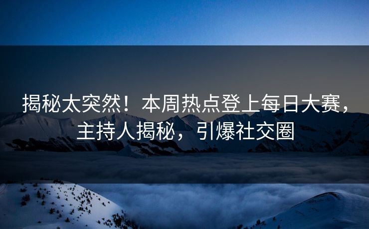 揭秘太突然！本周热点登上每日大赛，主持人揭秘，引爆社交圈