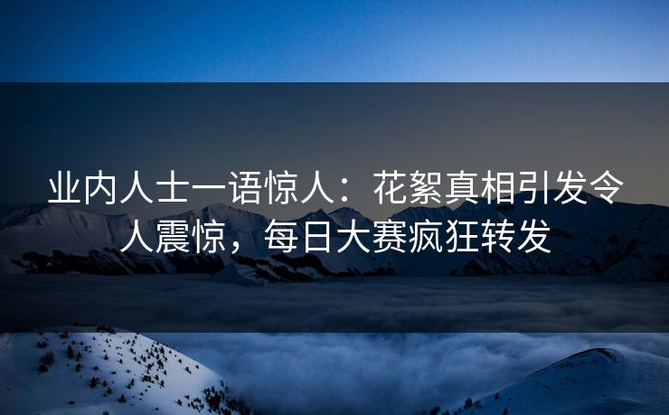 业内人士一语惊人：花絮真相引发令人震惊，每日大赛疯狂转发
