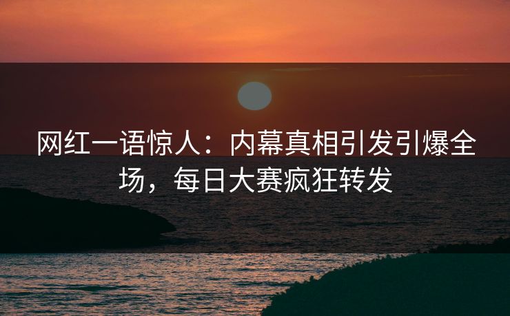 网红一语惊人：内幕真相引发引爆全场，每日大赛疯狂转发