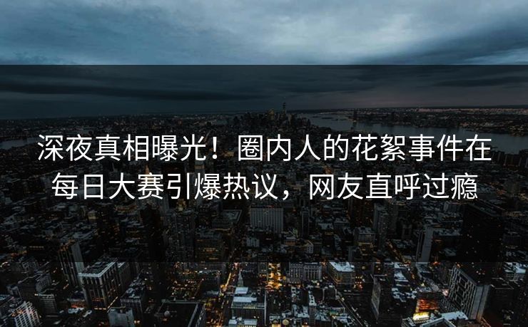 深夜真相曝光！圈内人的花絮事件在每日大赛引爆热议，网友直呼过瘾
