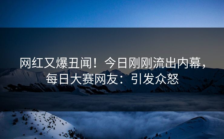 网红又爆丑闻！今日刚刚流出内幕，每日大赛网友：引发众怒