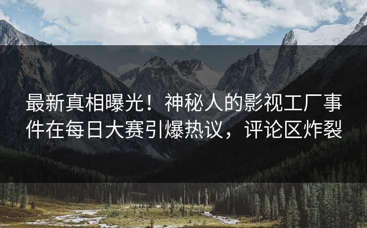 最新真相曝光！神秘人的影视工厂事件在每日大赛引爆热议，评论区炸裂