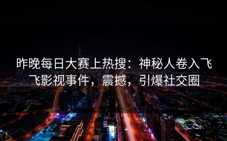 昨晚每日大赛上热搜：神秘人卷入飞飞影视事件，震撼，引爆社交圈