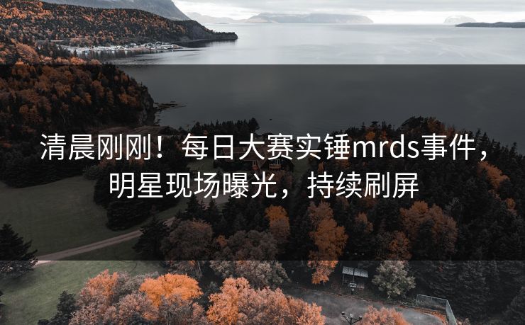 清晨刚刚！每日大赛实锤mrds事件，明星现场曝光，持续刷屏