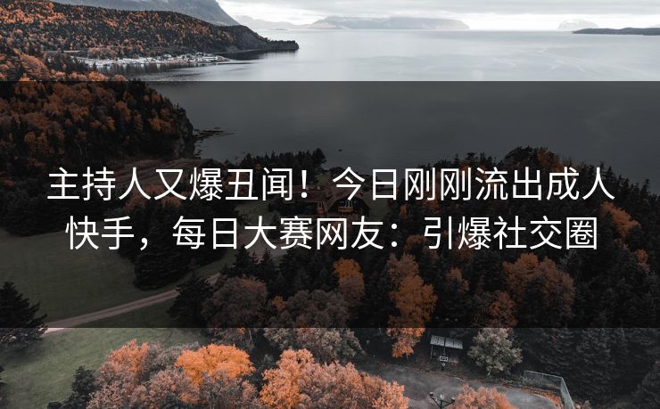 主持人又爆丑闻！今日刚刚流出成人快手，每日大赛网友：引爆社交圈