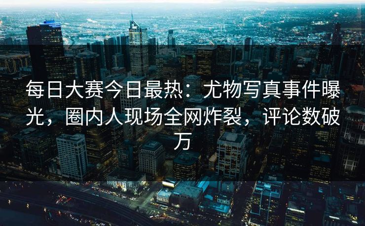 每日大赛今日最热：尤物写真事件曝光，圈内人现场全网炸裂，评论数破万