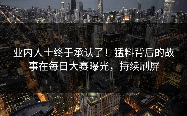 业内人士终于承认了！猛料背后的故事在每日大赛曝光，持续刷屏