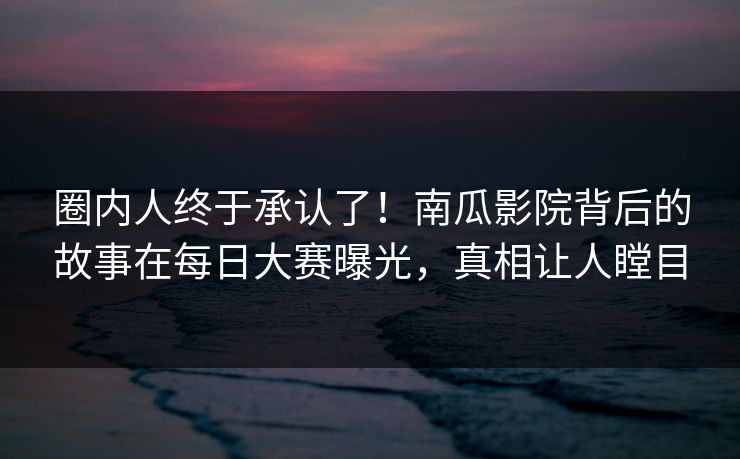 圈内人终于承认了！南瓜影院背后的故事在每日大赛曝光，真相让人瞠目