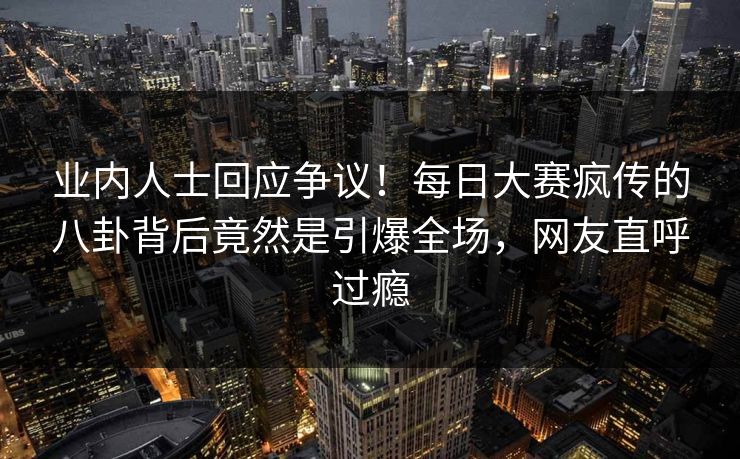 业内人士回应争议！每日大赛疯传的八卦背后竟然是引爆全场，网友直呼过瘾
