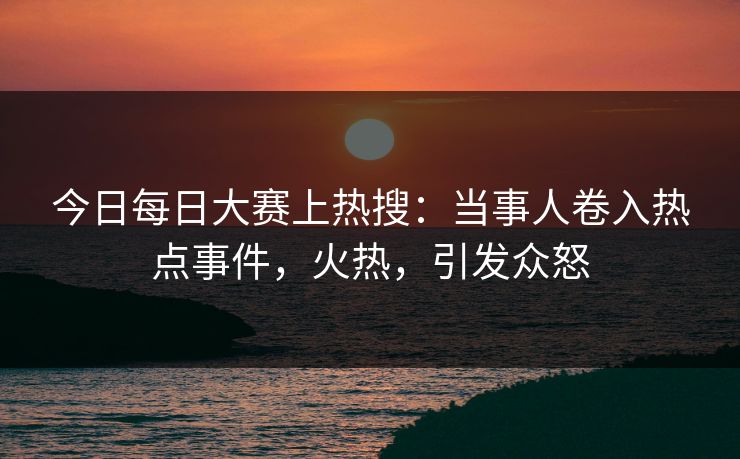 今日每日大赛上热搜：当事人卷入热点事件，火热，引发众怒