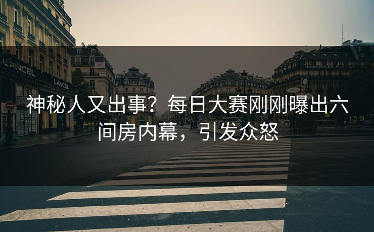 神秘人又出事？每日大赛刚刚曝出六间房内幕，引发众怒