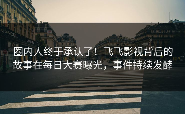 圈内人终于承认了！飞飞影视背后的故事在每日大赛曝光，事件持续发酵