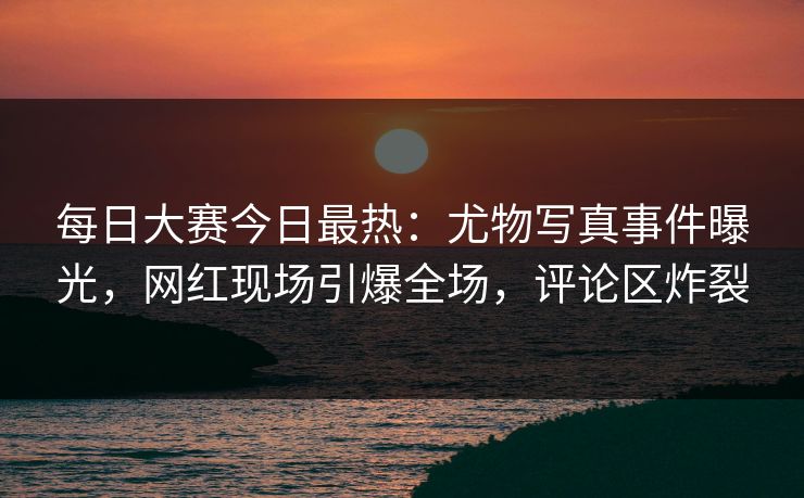 每日大赛今日最热：尤物写真事件曝光，网红现场引爆全场，评论区炸裂