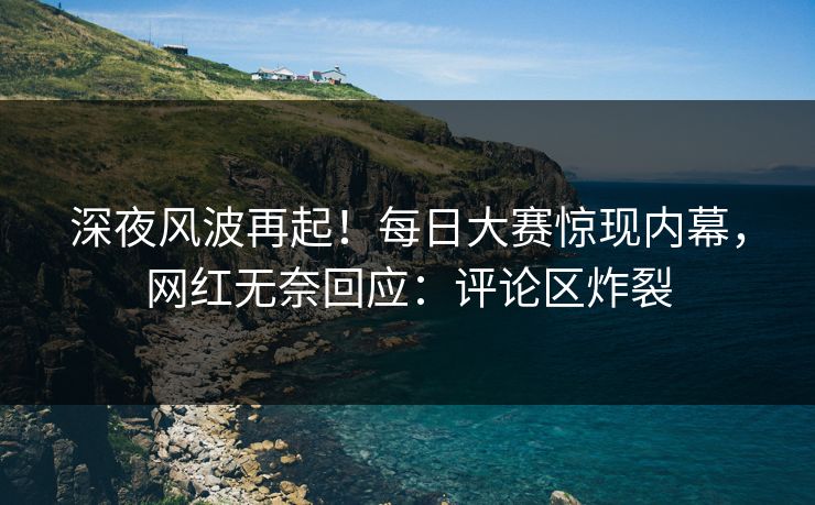 深夜风波再起！每日大赛惊现内幕，网红无奈回应：评论区炸裂