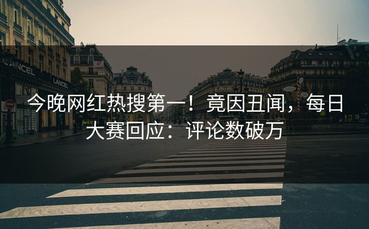 今晚网红热搜第一!竟因丑闻,每日大赛回应:评论数破万 今晚网红热搜第一!竟因丑闻,每日大赛回应:评论数破万