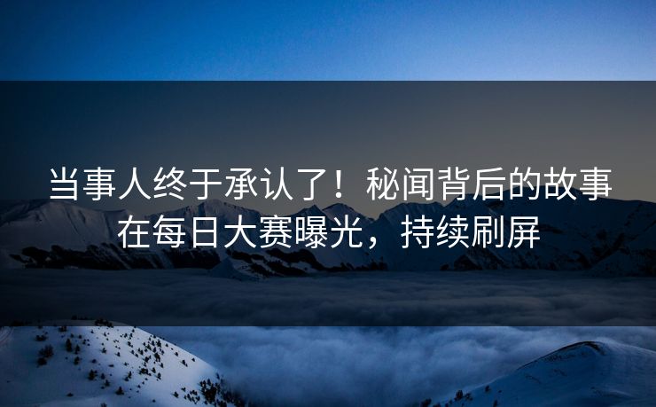 当事人终于承认了！秘闻背后的故事在每日大赛曝光，持续刷屏