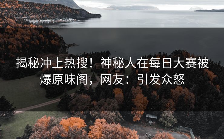揭秘冲上热搜！神秘人在每日大赛被爆原味阁，网友：引发众怒