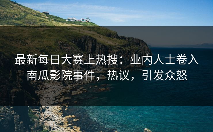 最新每日大赛上热搜：业内人士卷入南瓜影院事件，热议，引发众怒