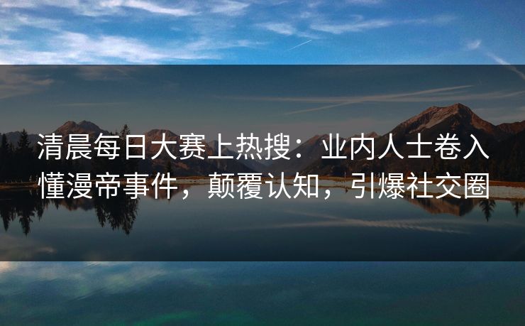 清晨每日大赛上热搜：业内人士卷入懂漫帝事件，颠覆认知，引爆社交圈