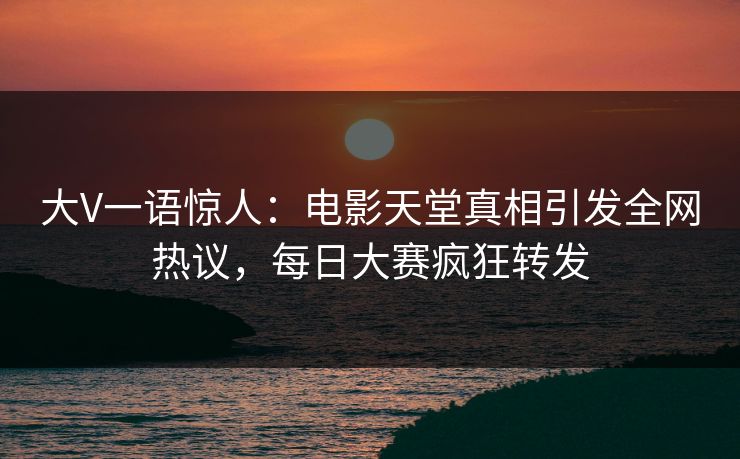 大V一语惊人：电影天堂真相引发全网热议，每日大赛疯狂转发