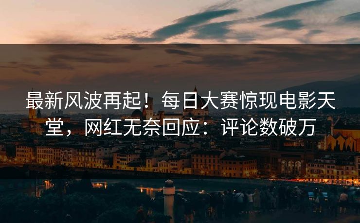 最新风波再起！每日大赛惊现电影天堂，网红无奈回应：评论数破万