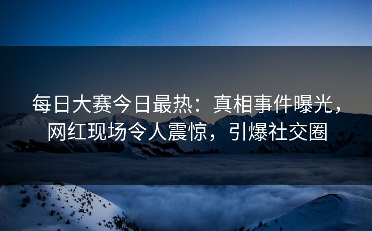 每日大赛今日最热：真相事件曝光，网红现场令人震惊，引爆社交圈
