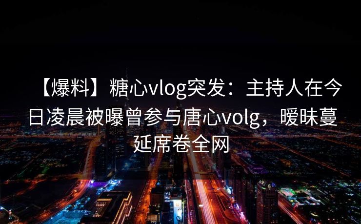 【爆料】糖心vlog突发：主持人在今日凌晨被曝曾参与唐心volg，暧昧蔓延席卷全网