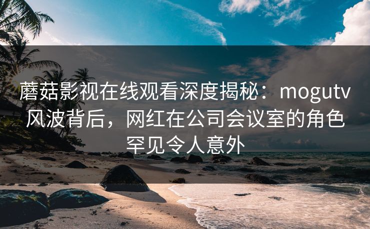 蘑菇影视在线观看深度揭秘：mogutv风波背后，网红在公司会议室的角色罕见令人意外