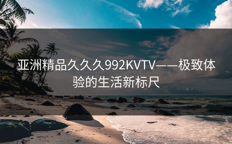 亚洲精品久久久992KVTV——极致体验的生活新标尺