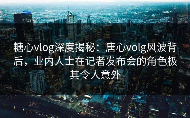 糖心vlog深度揭秘：唐心volg风波背后，业内人士在记者发布会的角色极其令人意外