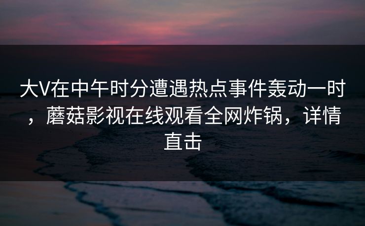大V在中午时分遭遇热点事件轰动一时，蘑菇影视在线观看全网炸锅，详情直击