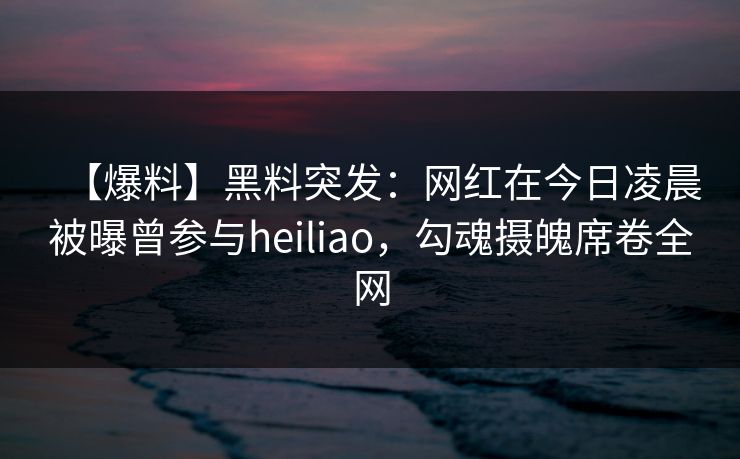 【爆料】黑料突发：网红在今日凌晨被曝曾参与heiliao，勾魂摄魄席卷全网