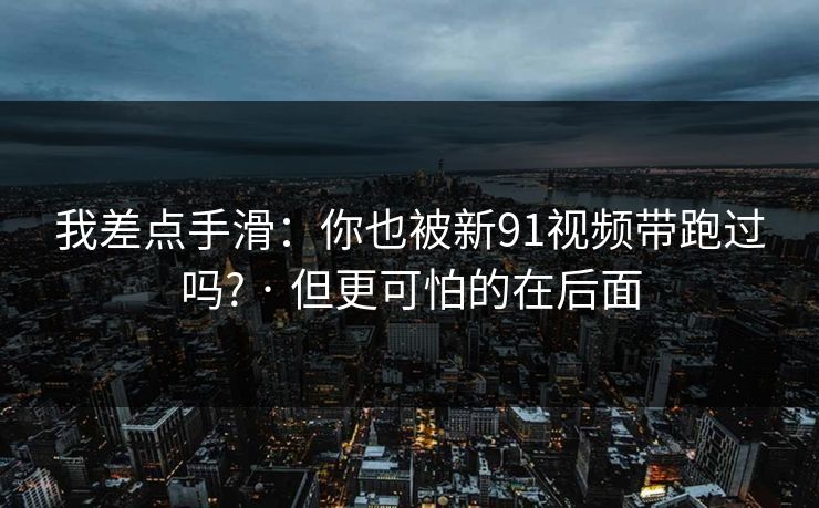 我差点手滑：你也被新91视频带跑过吗? · 但更可怕的在后面