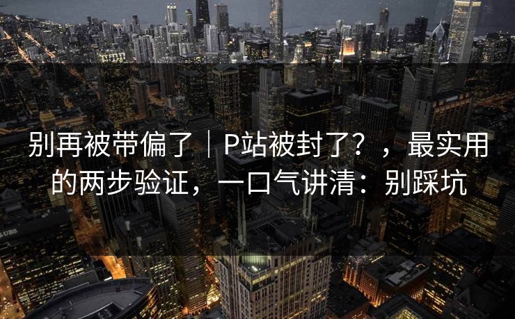 别再被带偏了｜P站被封了？，最实用的两步验证，一口气讲清：别踩坑