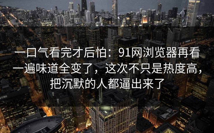 一口气看完才后怕：91网浏览器再看一遍味道全变了，这次不只是热度高，把沉默的人都逼出来了
