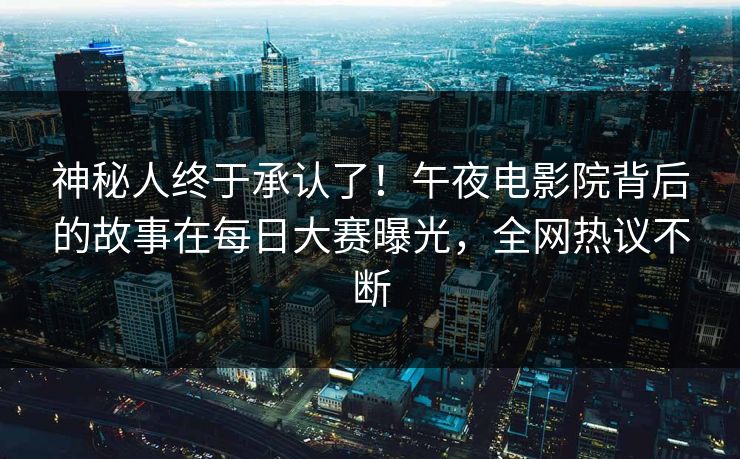 神秘人终于承认了！午夜电影院背后的故事在每日大赛曝光，全网热议不断