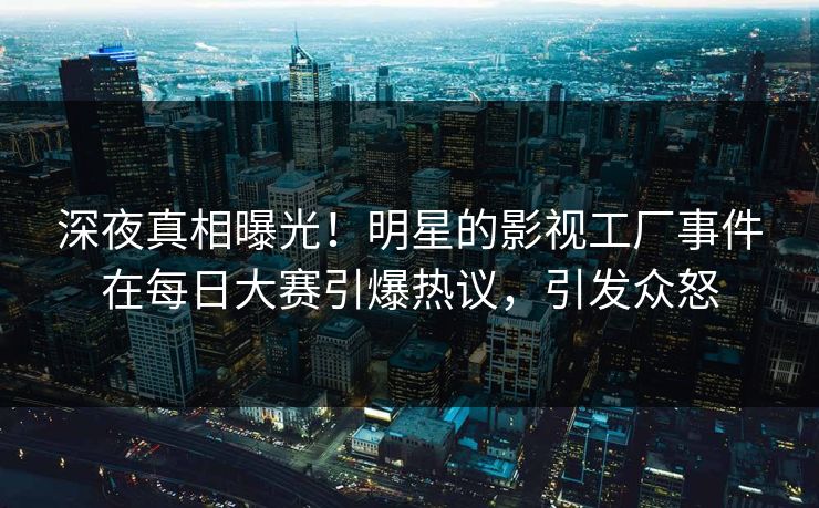 深夜真相曝光!明星的影视工厂事件在每日大赛引爆热议,引发众怒 深夜真相曝光!明星的影视工厂事件在每日大赛引爆热议,引发众怒