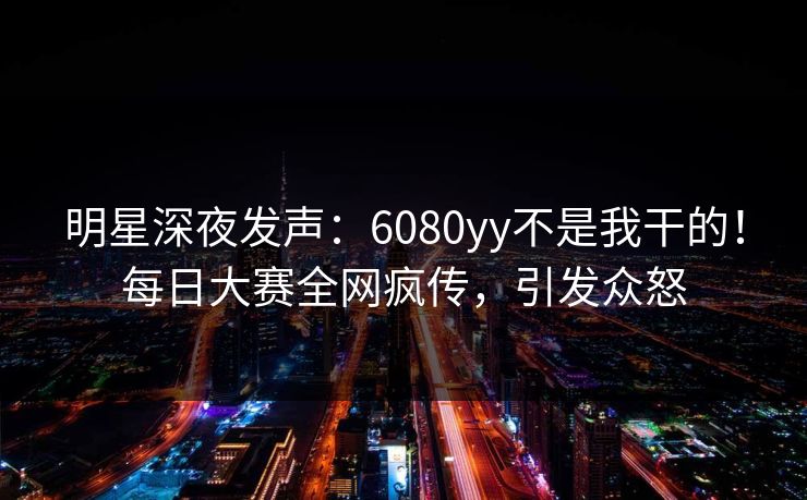 明星深夜发声：6080yy不是我干的！每日大赛全网疯传，引发众怒