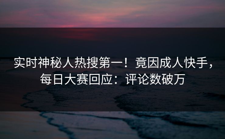 实时神秘人热搜第一！竟因成人快手，每日大赛回应：评论数破万